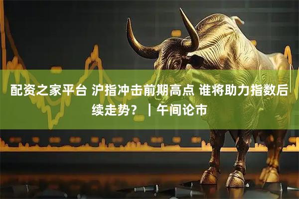 配资之家平台 沪指冲击前期高点 谁将助力指数后续走势？｜午间论市