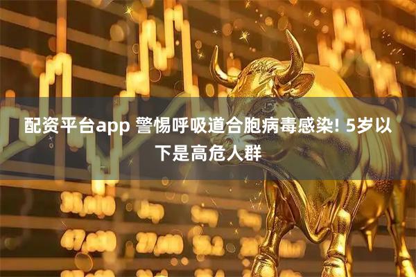 配资平台app 警惕呼吸道合胞病毒感染! 5岁以下是高危人群