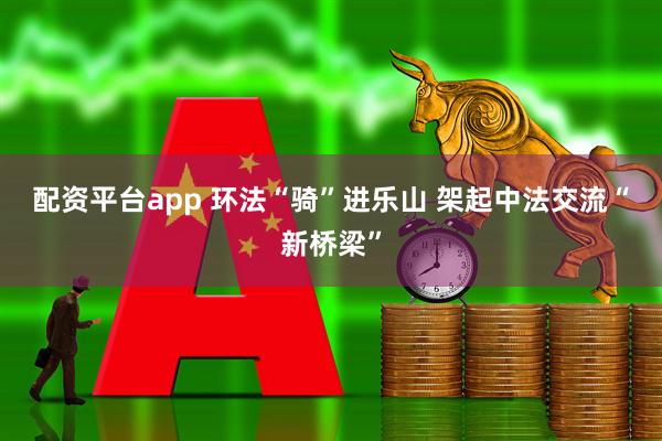 配资平台app 环法“骑”进乐山&#32;架起中法交流“新桥梁”