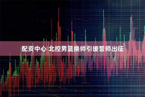 配资中心 北控男篮换帅引援誓师出征