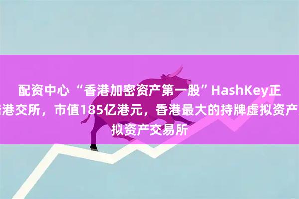 配资中心 “香港加密资产第一股”HashKey正式登陆港交所,市值185亿港元,香港最大的持牌虚拟资产交易所