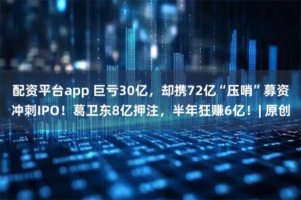 配资平台app 巨亏30亿，却携72亿“压哨”募资冲刺IPO！葛卫东8亿押注，半年狂赚6亿！| 原创