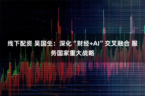 线下配资 吴国生:深化“财经+AI”交叉融合 服务国家重大战略