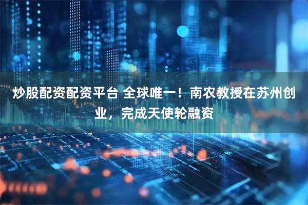 炒股配资配资平台 全球唯一！南农教授在苏州创业，完成天使轮融资