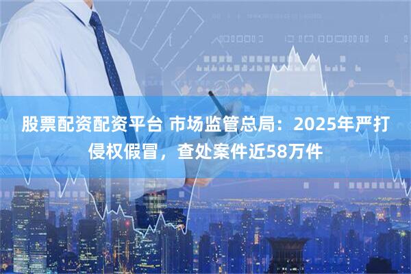股票配资配资平台 市场监管总局：2025年严打侵权假冒，查处案件近58万件