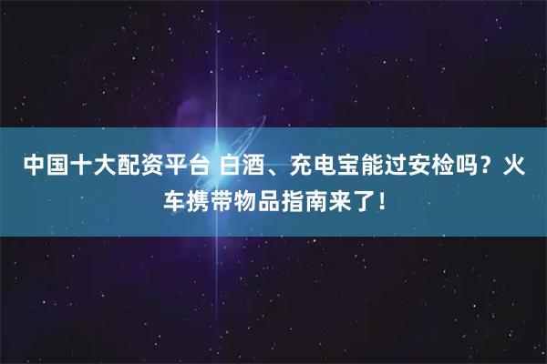 中国十大配资平台 白酒、充电宝能过安检吗？火车携带物品指南来了！