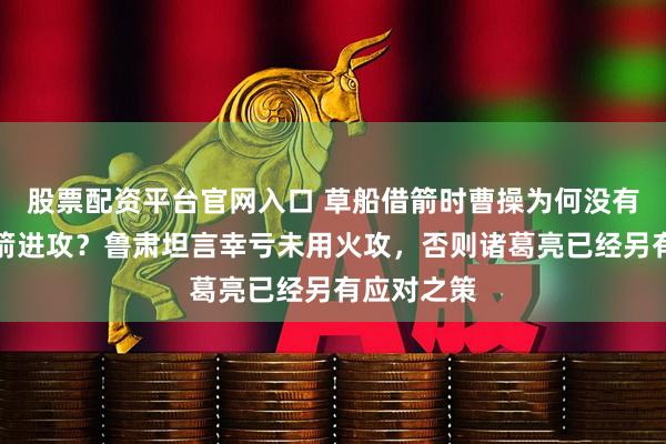 股票配资平台官网入口 草船借箭时曹操为何没有选择放火箭进攻？鲁肃坦言幸亏未用火攻，否则诸葛亮已经另有应对之策