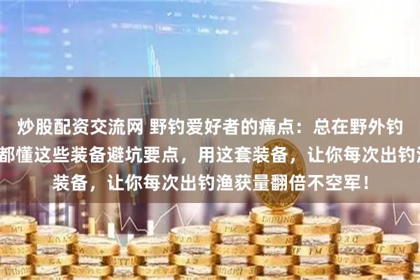 炒股配资交流网 野钓爱好者的痛点：总在野外钓鲮鱼时空军？内行都懂这些装备避坑要点，用这套装备，让你每次出钓渔获量翻倍不空军！