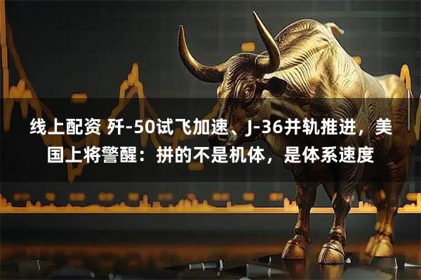 线上配资 歼-50试飞加速、J-36并轨推进，美国上将警醒：拼的不是机体，是体系速度