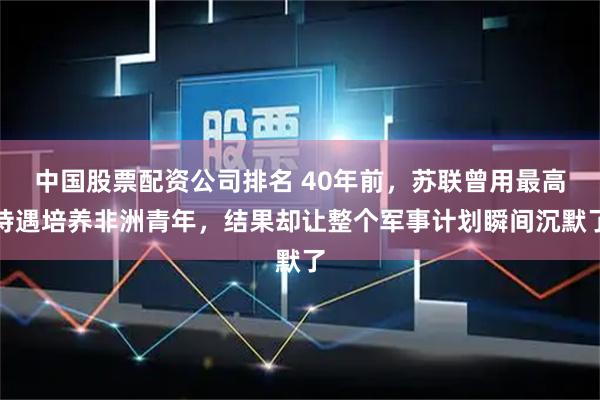 中国股票配资公司排名 40年前,苏联曾用最高待遇培养非洲青年,结果却让整个军事计划瞬间沉默了