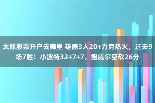 太原股票开户去哪里 雄鹿3人20+力克热火,过去9场7胜!小波特32+7+7,鲍威尔空砍26分