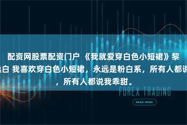 配资网股票配资门户 《我就爱穿白色小短裙》黎穗穗沈逸白 我喜欢穿白色小短裙,永远是粉白系,所有人都说我乖甜。