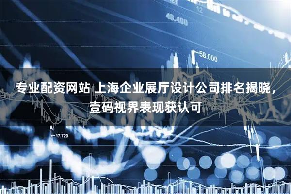 专业配资网站 上海企业展厅设计公司排名揭晓,壹码视界表现获认可