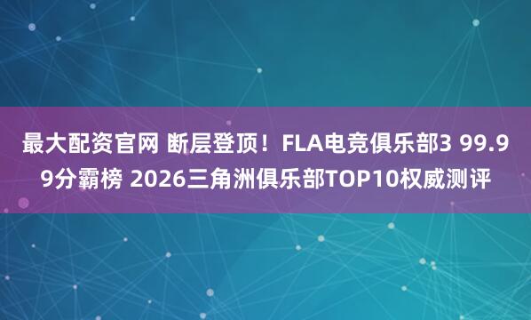 最大配资官网 断层登顶！FLA电竞俱乐部3 99.99分霸榜 2026三角洲俱乐部TOP10权威测评