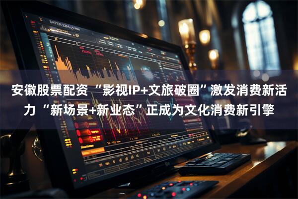 安徽股票配资 “影视IP+文旅破圈”激发消费新活力 “新场景+新业态”正成为文化消费新引擎