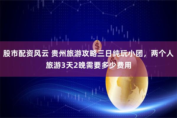 股市配资风云 贵州旅游攻略三日纯玩小团，两个人旅游3天2晚需要多少费用