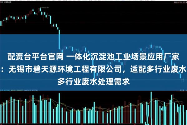配资台平台官网 一体化沉淀池工业场景应用厂家推荐指南:无锡市碧天源环境工程有限公司,适配多行业废水处理需求