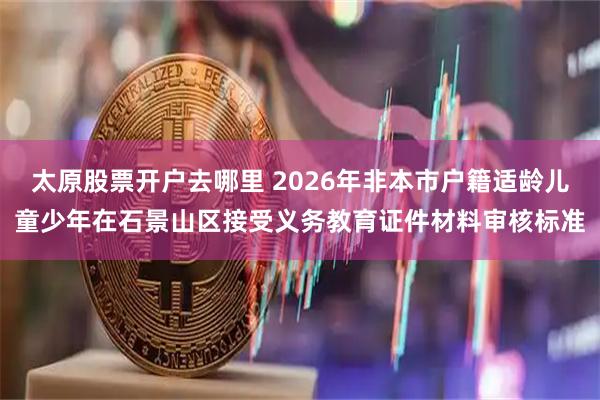 太原股票开户去哪里 2026年非本市户籍适龄儿童少年在石景山区接受义务教育证件材料审核标准