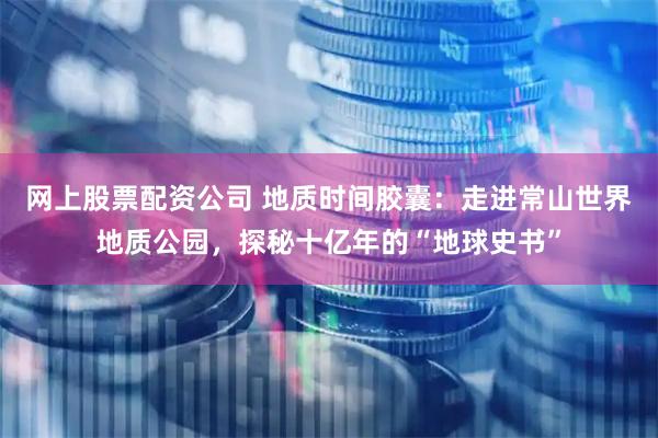 网上股票配资公司 地质时间胶囊：走进常山世界地质公园，探秘十亿年的“地球史书”
