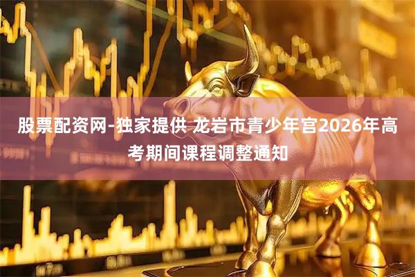 股票配资网-独家提供 龙岩市青少年宫2026年高考期间课程调整通知