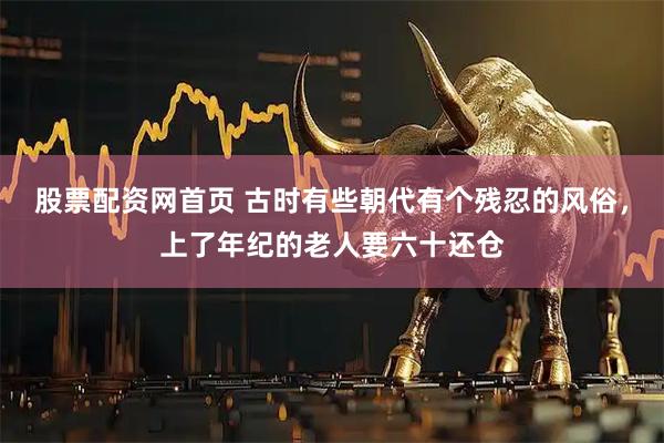 股票配资网首页 古时有些朝代有个残忍的风俗，上了年纪的老人要六十还仓