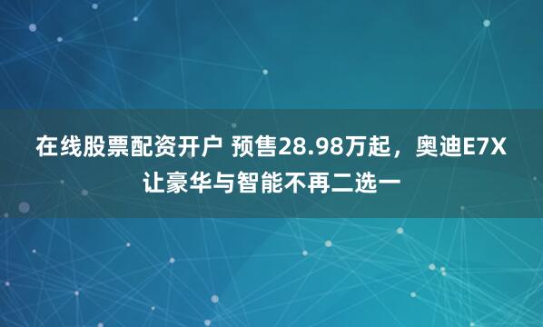 在线股票配资开户 预售28.98万起，奥迪E7X让豪华与智能不再二选一