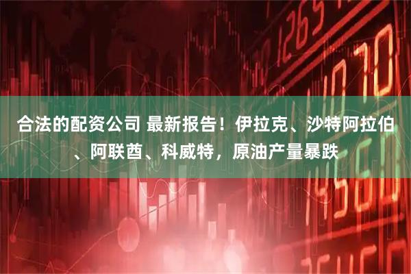 合法的配资公司 最新报告！伊拉克、沙特阿拉伯、阿联酋、科威特，原油产量暴跌