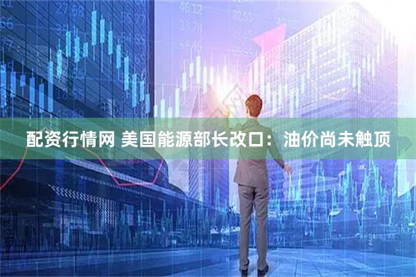 配资行情网 美国能源部长改口：油价尚未触顶