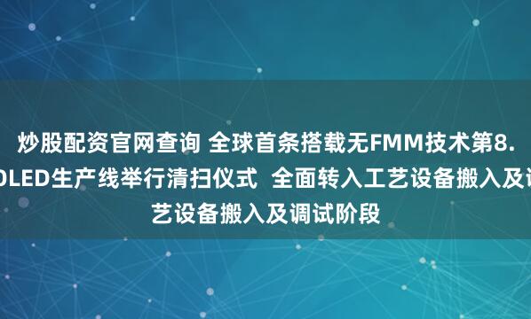 炒股配资官网查询 全球首条搭载无FMM技术第8.6代AMOLED生产线举行清扫仪式  全面转入工艺设备搬入及调试阶段