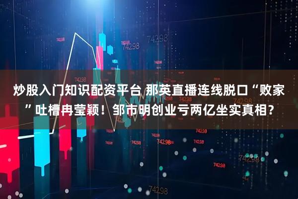 炒股入门知识配资平台 那英直播连线脱口“败家”吐槽冉莹颖！邹市明创业亏两亿坐实真相？
